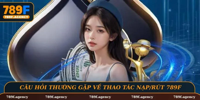 Câu hỏi thường gặp về các thao tác nạp/rút trên nền tảng 789F